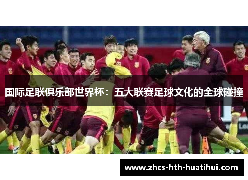 国际足联俱乐部世界杯:五大联赛足球文化的全球碰撞 国际足联俱乐部世界杯:五大联赛足球文化的全球碰撞